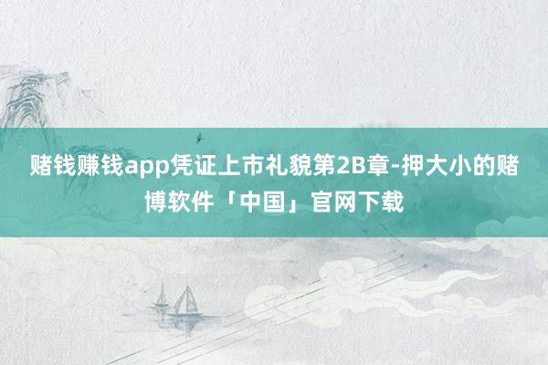 赌钱赚钱app　　凭证上市礼貌第2B章-押大小的赌博软件「中国」官网下载