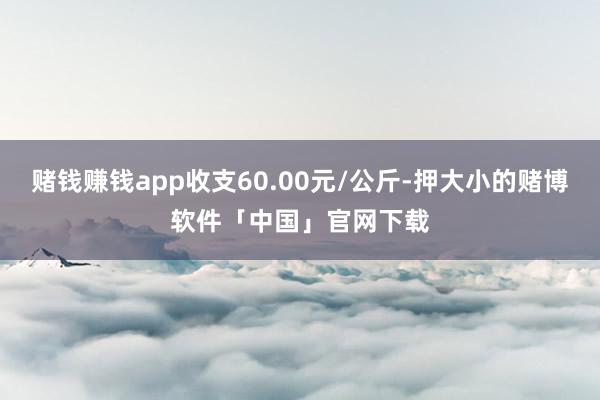 赌钱赚钱app收支60.00元/公斤-押大小的赌博软件「中国」官网下载