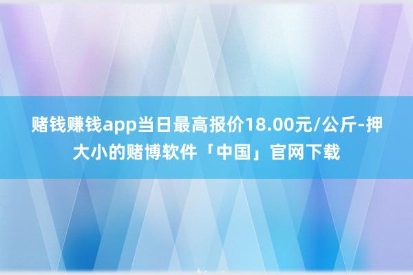 赌钱赚钱app当日最高报价18.00元/公斤-押大小的赌博软件「中国」官网下载