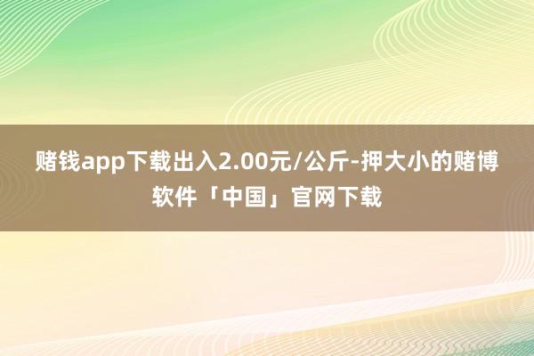 赌钱app下载出入2.00元/公斤-押大小的赌博软件「中国」官网下载
