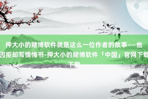 押大小的赌博软件就是这么一位作者的故事——他因拒却写懊悔书-押大小的赌博软件「中国」官网下载