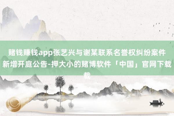 赌钱赚钱app张艺兴与谢某联系名誉权纠纷案件新增开庭公告-押大小的赌博软件「中国」官网下载