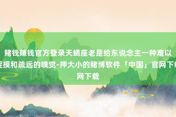 赌钱赚钱官方登录天蝎座老是给东说念主一种难以捉摸和疏远的嗅觉-押大小的赌博软件「中国」官网下载