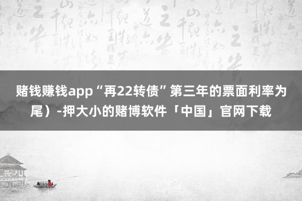 赌钱赚钱app“再22转债”第三年的票面利率为尾）-押大小的赌博软件「中国」官网下载