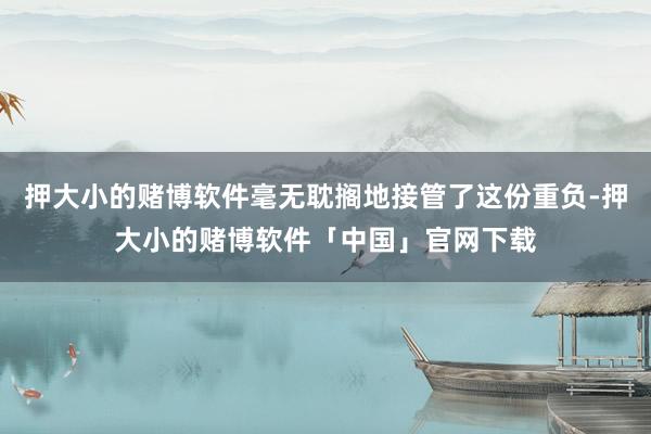 押大小的赌博软件毫无耽搁地接管了这份重负-押大小的赌博软件「中国」官网下载
