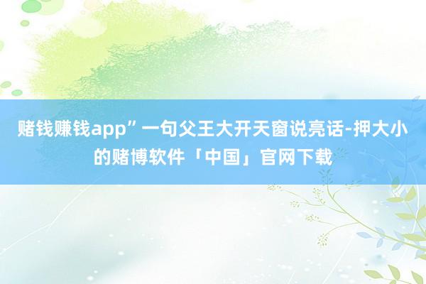 赌钱赚钱app”一句父王大开天窗说亮话-押大小的赌博软件「中国」官网下载