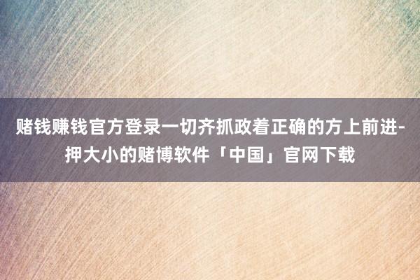 赌钱赚钱官方登录一切齐抓政着正确的方上前进-押大小的赌博软件「中国」官网下载