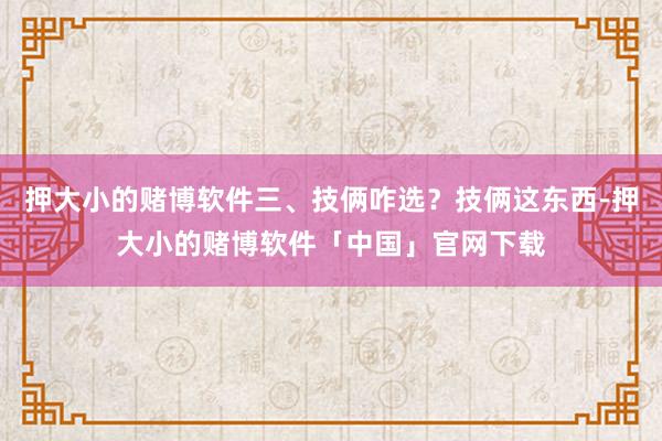 押大小的赌博软件三、技俩咋选？技俩这东西-押大小的赌博软件「中国」官网下载