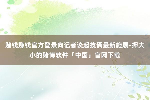 赌钱赚钱官方登录向记者谈起技俩最新施展-押大小的赌博软件「中国」官网下载