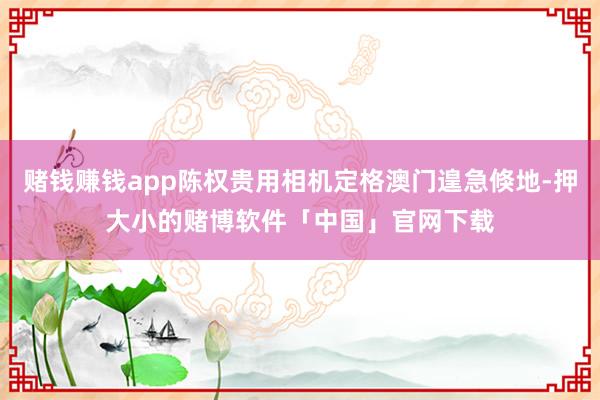 赌钱赚钱app陈权贵用相机定格澳门遑急倏地-押大小的赌博软件「中国」官网下载