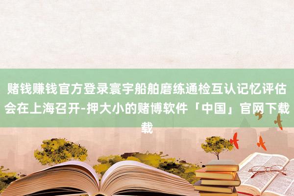 赌钱赚钱官方登录寰宇船舶磨练通检互认记忆评估会在上海召开-押大小的赌博软件「中国」官网下载