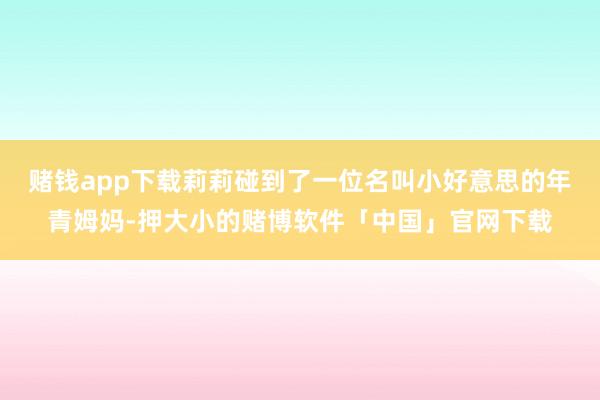 赌钱app下载莉莉碰到了一位名叫小好意思的年青姆妈-押大小的赌博软件「中国」官网下载