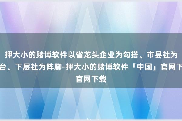 押大小的赌博软件以省龙头企业为勾搭、市县社为平台、下层社为阵脚-押大小的赌博软件「中国」官网下载