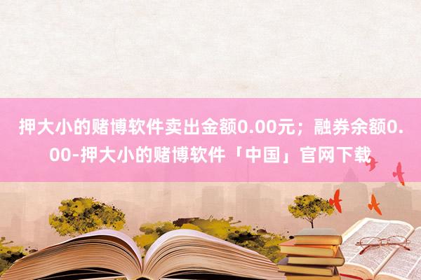 押大小的赌博软件卖出金额0.00元；融券余额0.00-押大小的赌博软件「中国」官网下载
