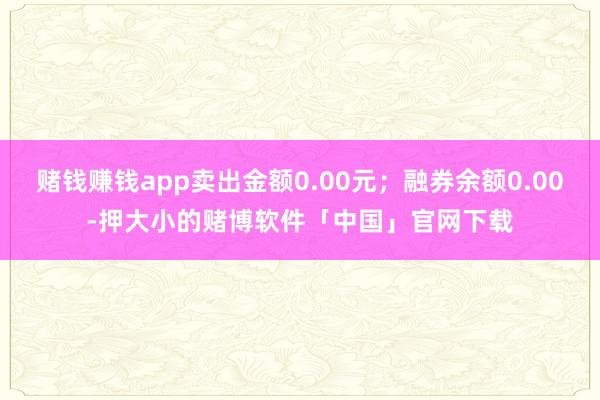 赌钱赚钱app卖出金额0.00元；融券余额0.00-押大小的赌博软件「中国」官网下载