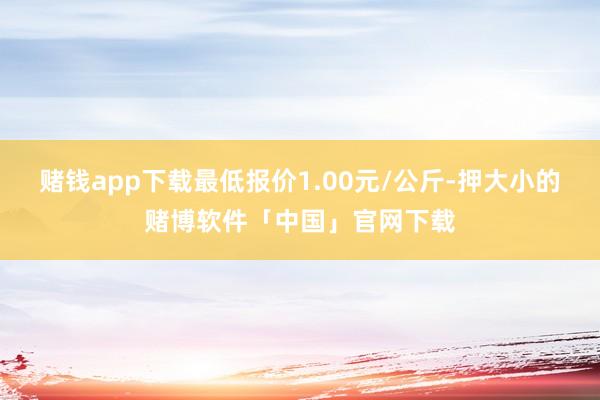 赌钱app下载最低报价1.00元/公斤-押大小的赌博软件「中国」官网下载