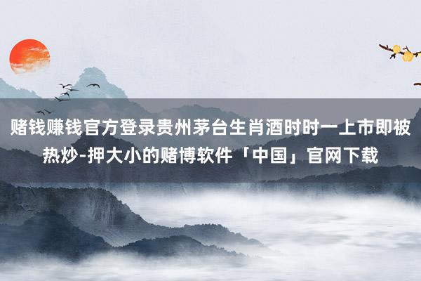 赌钱赚钱官方登录贵州茅台生肖酒时时一上市即被热炒-押大小的赌博软件「中国」官网下载