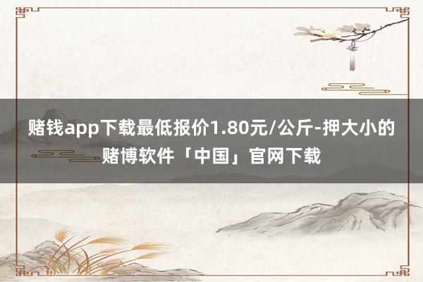 赌钱app下载最低报价1.80元/公斤-押大小的赌博软件「中国」官网下载