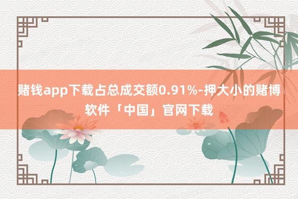 赌钱app下载占总成交额0.91%-押大小的赌博软件「中国」官网下载