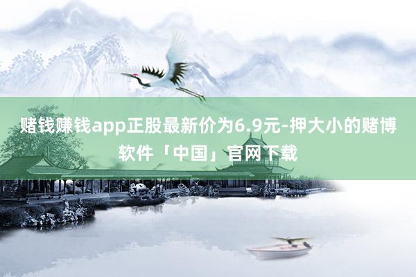 赌钱赚钱app正股最新价为6.9元-押大小的赌博软件「中国」官网下载