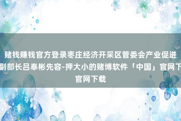 赌钱赚钱官方登录枣庄经济开采区管委会产业促进部副部长吕奉彬先容-押大小的赌博软件「中国」官网下载