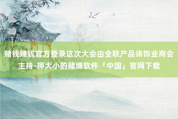 赌钱赚钱官方登录这次大会由全联产品讳饰业商会主持-押大小的赌博软件「中国」官网下载