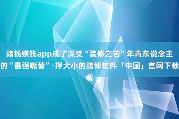 赌钱赚钱app成了深受“装修之苦”年青东说念主的“最强嘴替”-押大小的赌博软件「中国」官网下载