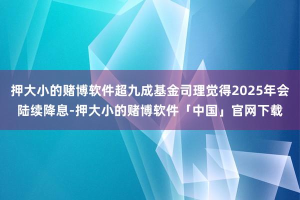 押大小的赌博软件超九成基金司理觉得2025年会陆续降息-押大小的赌博软件「中国」官网下载