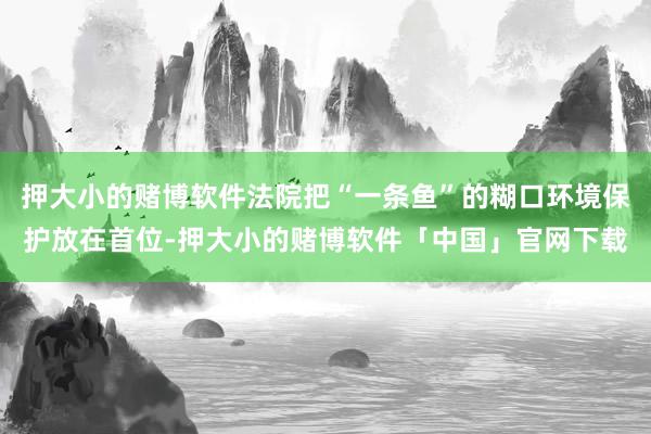 押大小的赌博软件法院把“一条鱼”的糊口环境保护放在首位-押大小的赌博软件「中国」官网下载