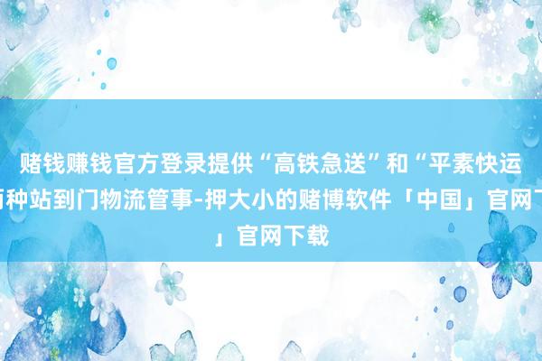 赌钱赚钱官方登录提供“高铁急送”和“平素快运”两种站到门物流管事-押大小的赌博软件「中国」官网下载