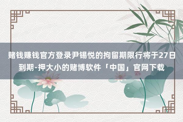 赌钱赚钱官方登录尹锡悦的拘留期限行将于27日到期-押大小的赌博软件「中国」官网下载