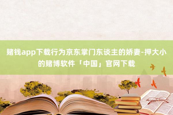 赌钱app下载行为京东掌门东谈主的娇妻-押大小的赌博软件「中国」官网下载
