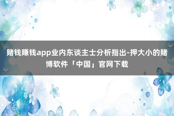 赌钱赚钱app业内东谈主士分析指出-押大小的赌博软件「中国」官网下载