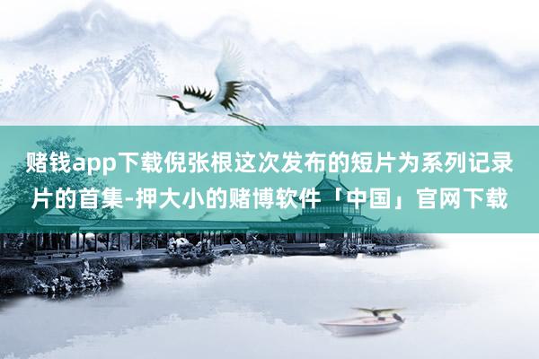 赌钱app下载倪张根这次发布的短片为系列记录片的首集-押大小的赌博软件「中国」官网下载