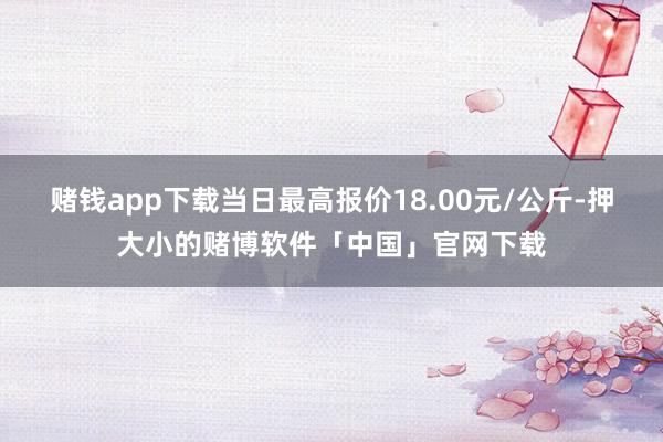 赌钱app下载当日最高报价18.00元/公斤-押大小的赌博软件「中国」官网下载