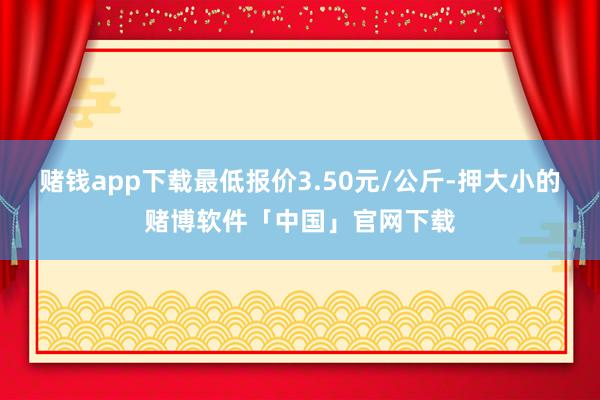 赌钱app下载最低报价3.50元/公斤-押大小的赌博软件「中国」官网下载