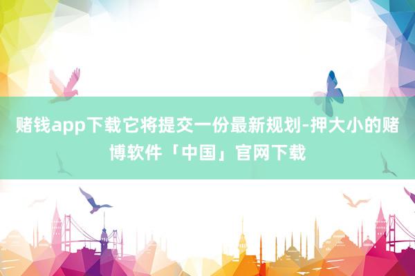赌钱app下载它将提交一份最新规划-押大小的赌博软件「中国」官网下载