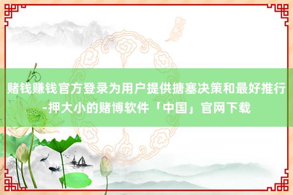 赌钱赚钱官方登录为用户提供搪塞决策和最好推行-押大小的赌博软件「中国」官网下载