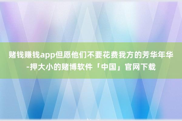 赌钱赚钱app但愿他们不要花费我方的芳华年华-押大小的赌博软件「中国」官网下载
