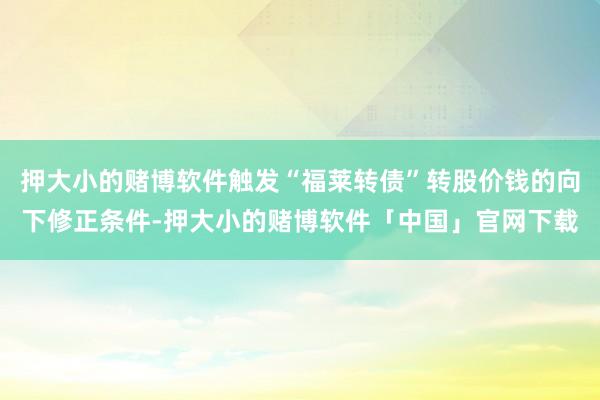 押大小的赌博软件触发“福莱转债”转股价钱的向下修正条件-押大小的赌博软件「中国」官网下载