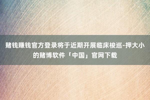 赌钱赚钱官方登录将于近期开展临床梭巡-押大小的赌博软件「中国」官网下载