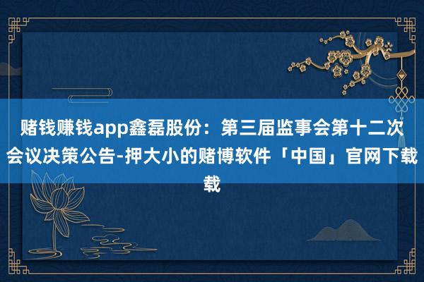 赌钱赚钱app鑫磊股份：第三届监事会第十二次会议决策公告-押大小的赌博软件「中国」官网下载
