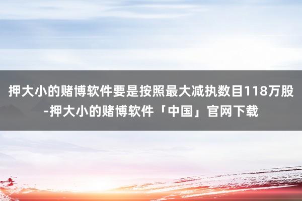 押大小的赌博软件要是按照最大减执数目118万股-押大小的赌博软件「中国」官网下载