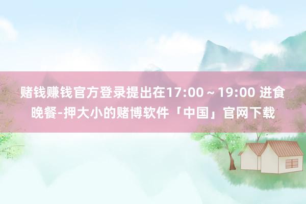 赌钱赚钱官方登录提出在17:00～19:00 进食晚餐-押大小的赌博软件「中国」官网下载