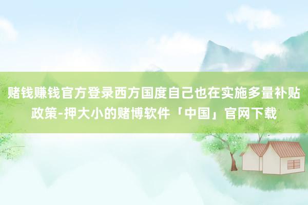 赌钱赚钱官方登录西方国度自己也在实施多量补贴政策-押大小的赌博软件「中国」官网下载