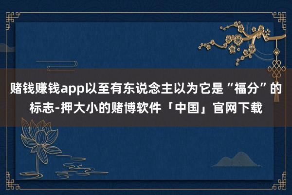 赌钱赚钱app以至有东说念主以为它是“福分”的标志-押大小的赌博软件「中国」官网下载