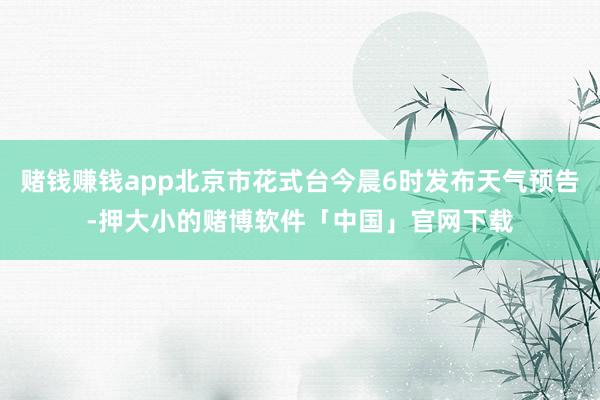 赌钱赚钱app北京市花式台今晨6时发布天气预告-押大小的赌博软件「中国」官网下载