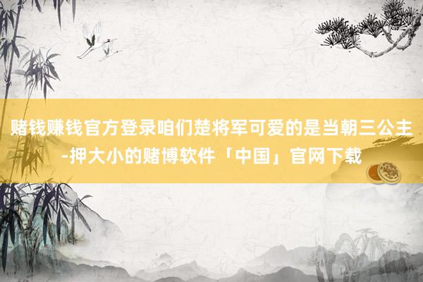 赌钱赚钱官方登录咱们楚将军可爱的是当朝三公主-押大小的赌博软件「中国」官网下载