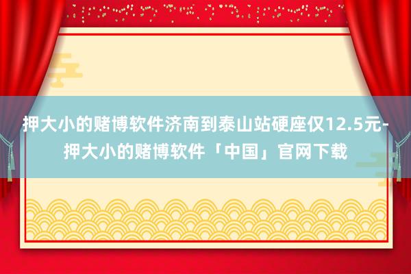 押大小的赌博软件济南到泰山站硬座仅12.5元-押大小的赌博软件「中国」官网下载
