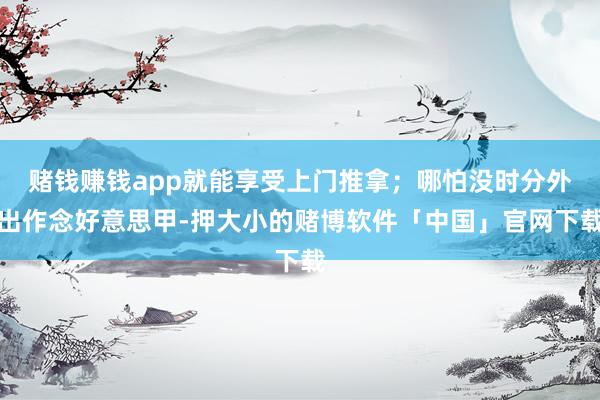 赌钱赚钱app就能享受上门推拿；哪怕没时分外出作念好意思甲-押大小的赌博软件「中国」官网下载